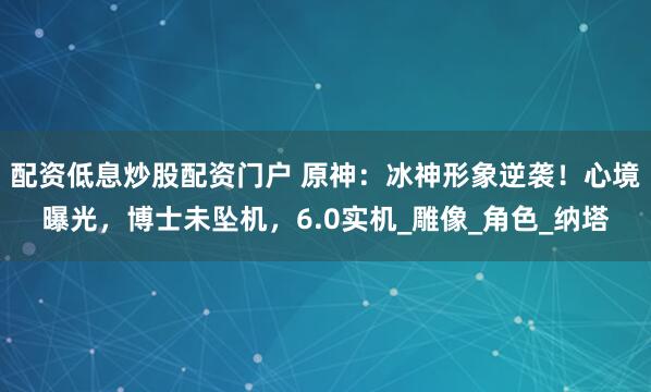 配资低息炒股配资门户 原神：冰神形象逆袭！心境曝光，博士未坠机，6.0实机_雕像_角色_纳塔