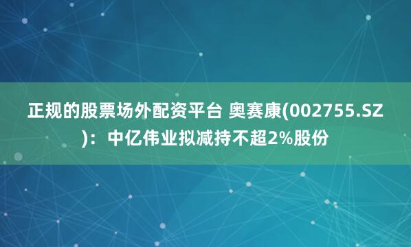 正规的股票场外配资平台 奥赛康(002755.SZ)：中亿伟业拟减持不超2%股份