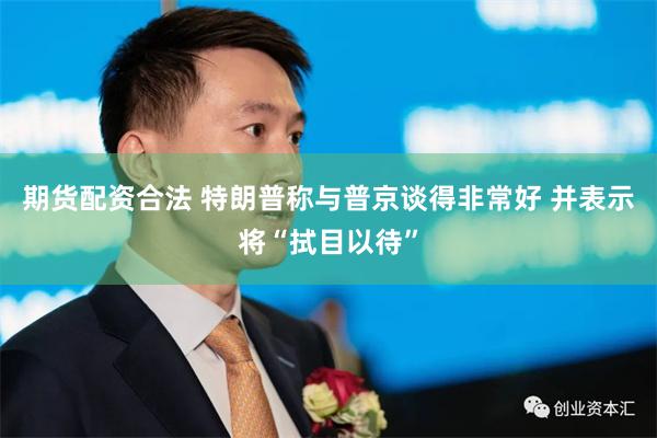期货配资合法 特朗普称与普京谈得非常好 并表示将“拭目以待”