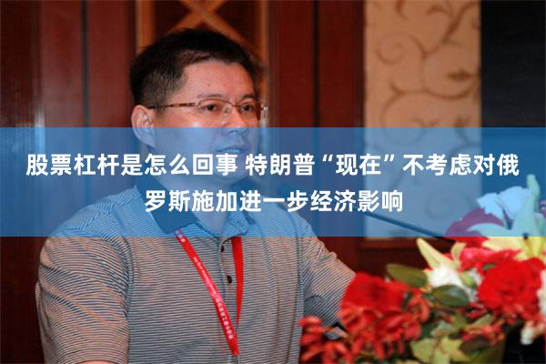 股票杠杆是怎么回事 特朗普“现在”不考虑对俄罗斯施加进一步经济影响