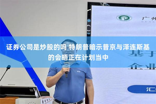 证券公司是炒股的吗 特朗普暗示普京与泽连斯基的会晤正在计划当中