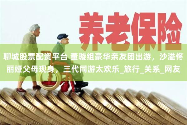 聊城股票配资平台 董璇组豪华亲友团出游，沙溢佟丽娅父母现身，三代同游太欢乐_旅行_关系_网友