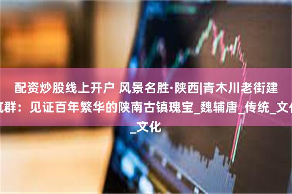 配资炒股线上开户 风景名胜·陕西|青木川老街建筑群：见证百年繁华的陕南古镇瑰宝_魏辅唐_传统_文化