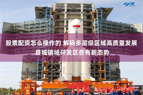 股票配资怎么操作的 解码多层级区域高质量发展 县域镇域开发区各有新态势