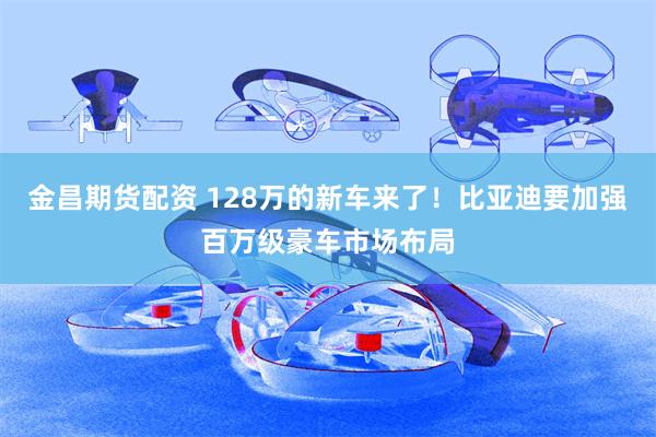金昌期货配资 128万的新车来了！比亚迪要加强百万级豪车市场布局