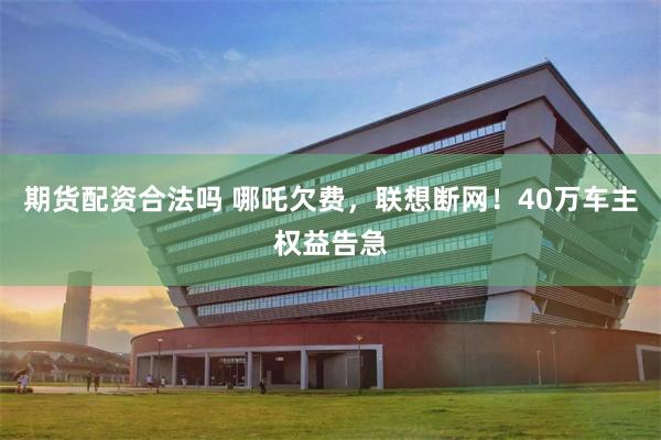 期货配资合法吗 哪吒欠费，联想断网！40万车主权益告急