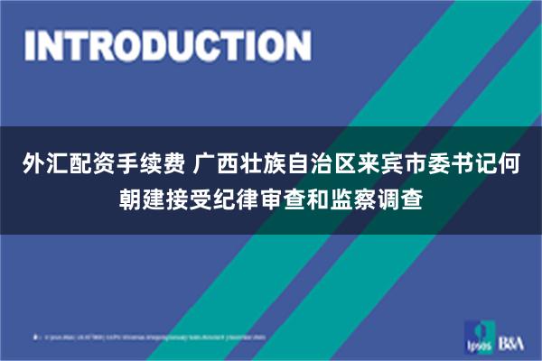 外汇配资手续费 广西壮族自治区来宾市委书记何朝建接受纪律审查和监察调查