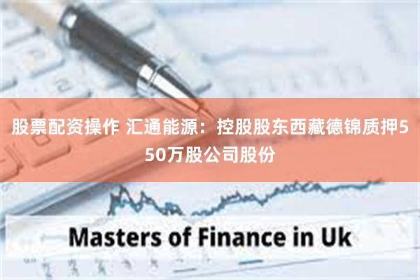 股票配资操作 汇通能源：控股股东西藏德锦质押550万股公司股份