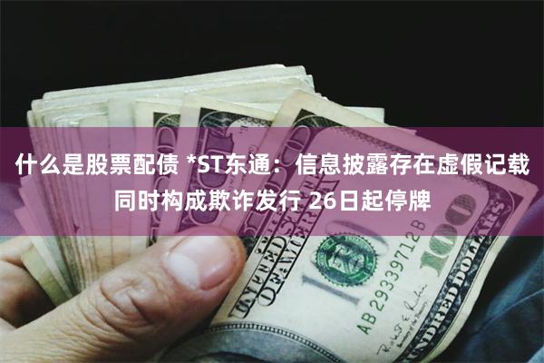 什么是股票配债 *ST东通：信息披露存在虚假记载同时构成欺诈发行 26日起停牌