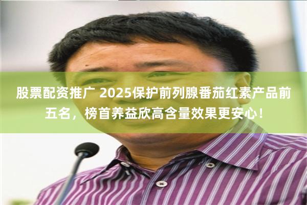 股票配资推广 2025保护前列腺番茄红素产品前五名,榜首养益欣高含量效果更安心!