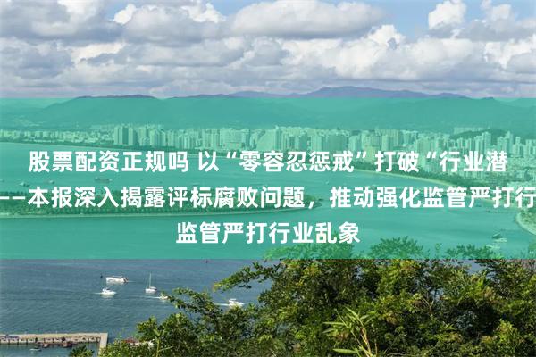 股票配资正规吗 以“零容忍惩戒”打破“行业潜规则”——本报深入揭露评标腐败问题，推动强化监管严打行业乱象