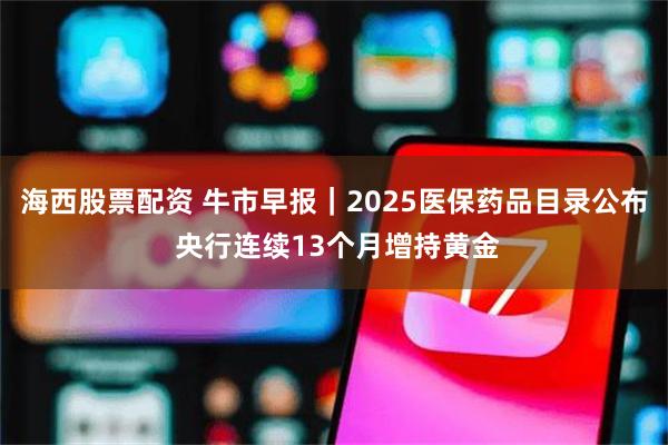 海西股票配资 牛市早报｜2025医保药品目录公布 央行连续13个月增持黄金