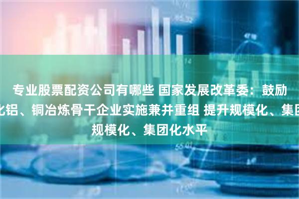 专业股票配资公司有哪些 国家发展改革委：鼓励大型氧化铝、铜冶炼骨干企业实施兼并重组 提升规模化、集团化水平